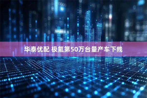 华泰优配 极氪第50万台量产车下线