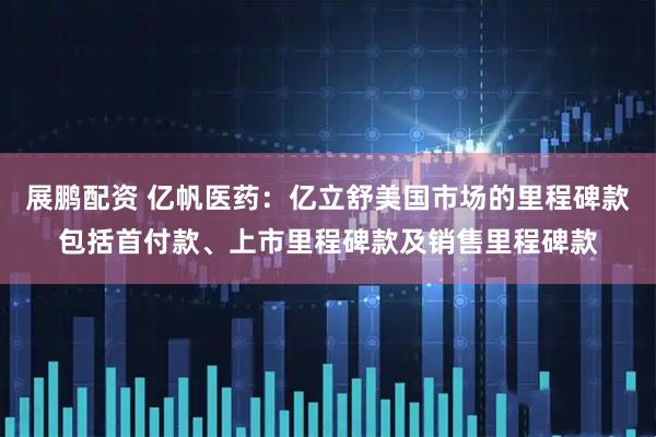 展鹏配资 亿帆医药：亿立舒美国市场的里程碑款包括首付款、上市里程碑款及销售里程碑款