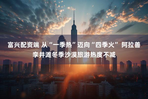 富兴配资端 从“一季热”迈向“四季火” 阿拉善孪井滩冬季沙漠旅游热度不减