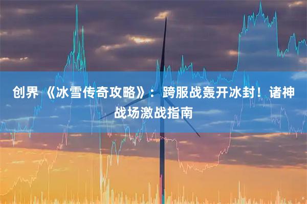 创界 《冰雪传奇攻略》：跨服战轰开冰封！诸神战场激战指南