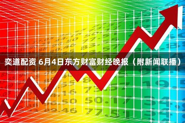 奕道配资 6月4日东方财富财经晚报（附新闻联播）