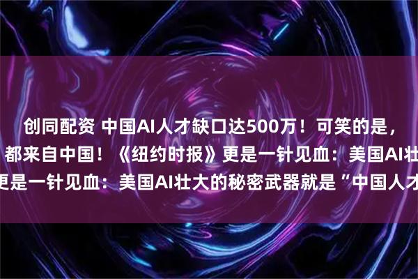 创同配资 中国AI人才缺口达500万!可笑的是,美国40%的顶尖AI人才,都来自中国!《纽约时报》更是一针见血:美国AI壮大的秘密武器就是“中国人才”!