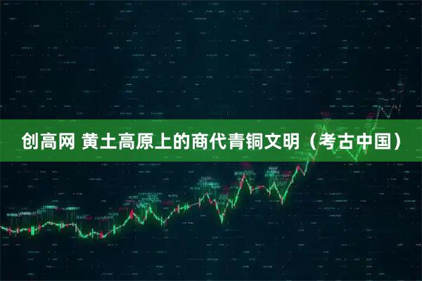 创高网 黄土高原上的商代青铜文明（考古中国）