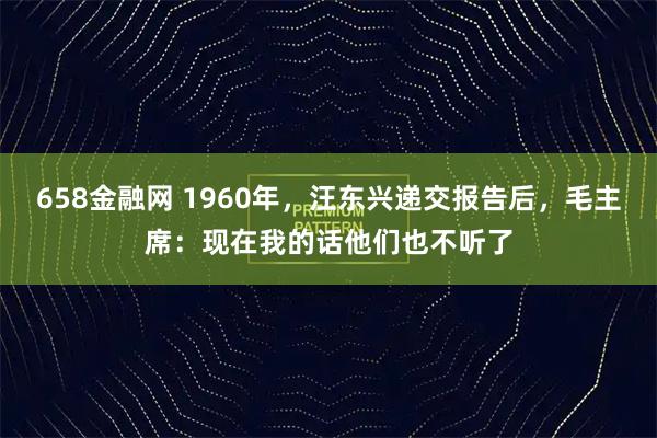 658金融网 1960年，汪东兴递交报告后，毛主席：现在我的话他们也不听了