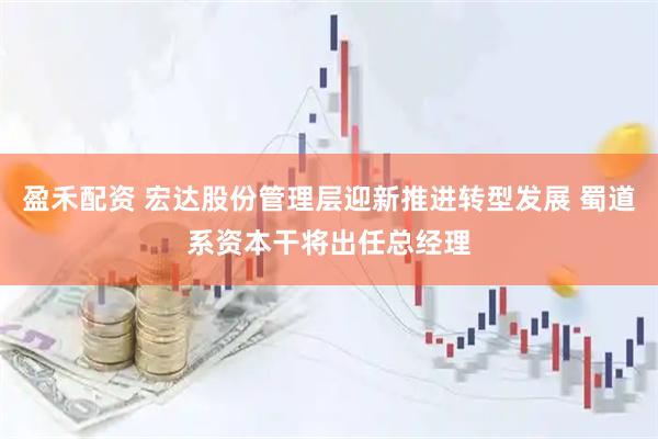 盈禾配资 宏达股份管理层迎新推进转型发展 蜀道系资本干将出任总经理