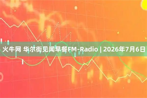 火牛网 华尔街见闻早餐FM-Radio | 2026年7月6日