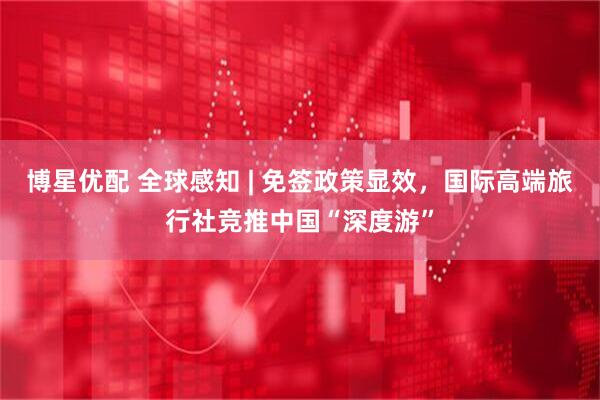 博星优配 全球感知 | 免签政策显效，国际高端旅行社竞推中国“深度游”